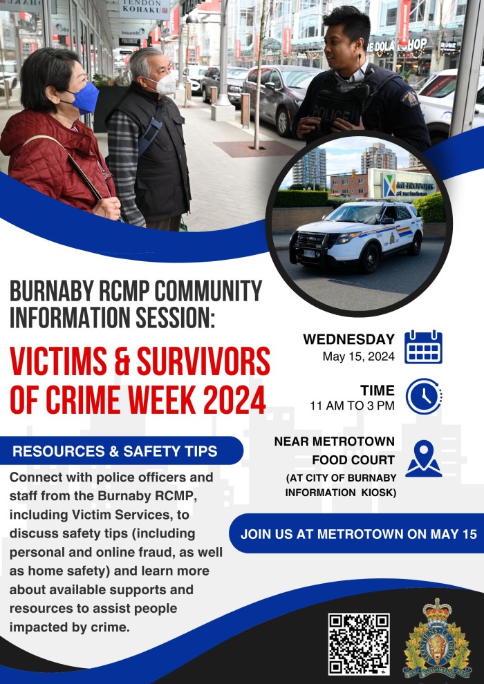A poster with a photo of a police officer speaking with two seniors outdoors and a photo of a police cruiser outside Metrotown. Text that reads: Burnaby RCMP Community Information Session, Victims and Survivors of Crime Week 2024. Resources & safety tips. Connect with police officers and staff from the Burnaby RCMP, including Victim Services, to discuss safety tips (including personal and online fraud, as well as home safety) and learn more about available supports and resources to assist people impacted by crime. Wednesday, May 15, 2024. Time: 11 am to 3 pm. Near the Metrotown Food Court (at the City of Burnaby Information Kiosk). Join us at Metrotown on May 15. There is an RCMP logo and a QR code.