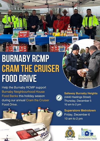 A poster that reads: Burnaby RCMP Cram the Cruiser Food Drive – help the Burnaby RCMP support Burnaby Neighbourhood House Food Banks this holiday season during our annual Cram the Cruiser Food Drive. Safeway Burnaby Heights (4400 Hastings Street) Thursday, December 5, 10 am to 2 pm, Superstore Metrotown, Friday, December 6, 10 am to 2 pm. There are images of police officers in various uniforms standing at a table with food, another image of a uniformed police officer with a donation box, an image of a police cruiser and some bags of food. There are logos for Burnaby RCMP and Burnaby Neighbourhood House. 