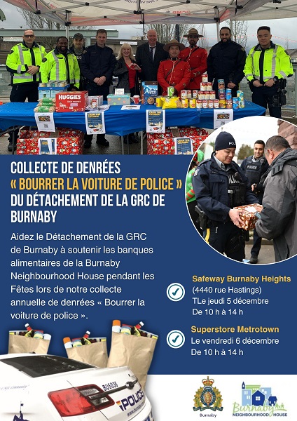 Une affiche sur laquelle est écrit : Collecte de denrées « Bourrer la voiture de police » du Détachement de la GRC de Burnaby – Aidez le Détachement de la GRC de Burnaby à soutenir les banques alimentaires de la Burnaby Neighbourhood House pendant les Fêtes lors de notre collecte annuelle de denrées « Bourrer la voiture de police ». Safeway Burnaby Heights (4400, rue Hastings) Le jeudi 5 décembre De 10 h à 14 h, Superstore Metrotown Le vendredi 6 décembre De 10 h à 14 h Il y a une image où l’on voit des policiers en uniforme qui se tiennent debout derrière une table sur laquelle se trouvent de la nourriture et des dons, une image d’un policier en uniforme avec une boîte de don et une image d’une voiture de police et de sacs de nourriture. Il y a des logos du Détachement de la GRC de Burnaby et de la Burnaby Neighbourhood House. 