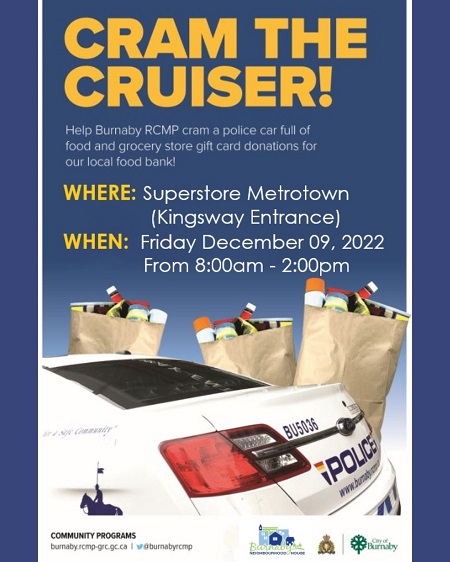 Detailed description of Cram the Cruiser: Help Burnaby RCMP cram a police car full of food and grocery store gift card donations for our local food bank! Where: Superstore Metrotown (Kingsway entrance) When: Friday December 09, 2022 From 8:00am - 2:00pm. Community Programs burnaby.rcmp-grc.gc.ca. @burnabyrcmp. Burnaby Neighbourhood House. City of Burnaby.